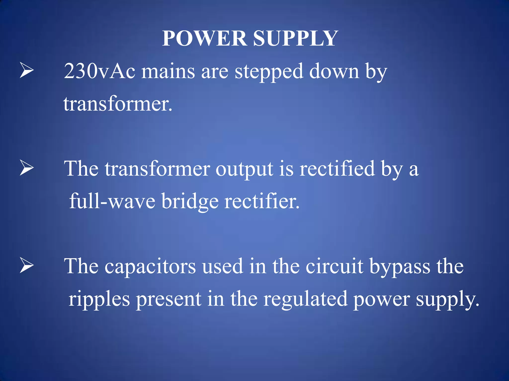 POWER SUPPLY
 230vAc mains are stepped down by
transformer.
 The transformer output is rectified by a
full-wave bridge rectifier.
 The capacitors used in the circuit bypass the
ripples present in the regulated power supply.
 