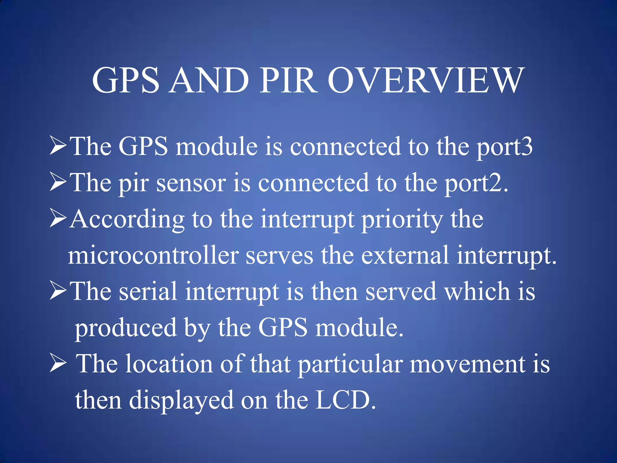 GPS AND PIR OVERVIEW
The GPS module is connected to the port3
The pir sensor is connected to the port2.
According to the interrupt priority the
microcontroller serves the external interrupt.
The serial interrupt is then served which is
produced by the GPS module.
 The location of that particular movement is
then displayed on the LCD.
 