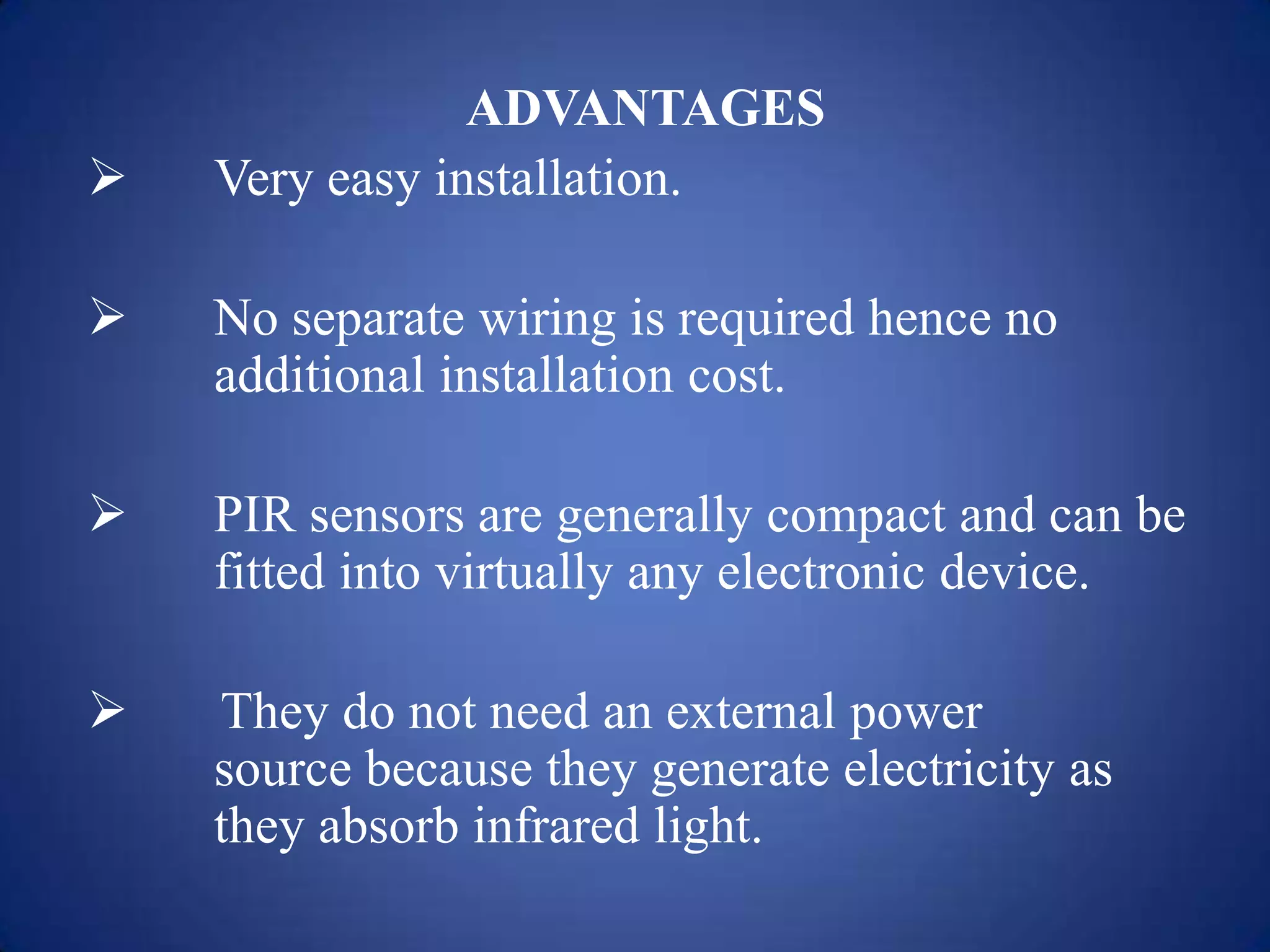 ADVANTAGES
 Very easy installation.
 No separate wiring is required hence no
additional installation cost.
 PIR sensors are generally compact and can be
fitted into virtually any electronic device.
 They do not need an external power
source because they generate electricity as
they absorb infrared light.
 