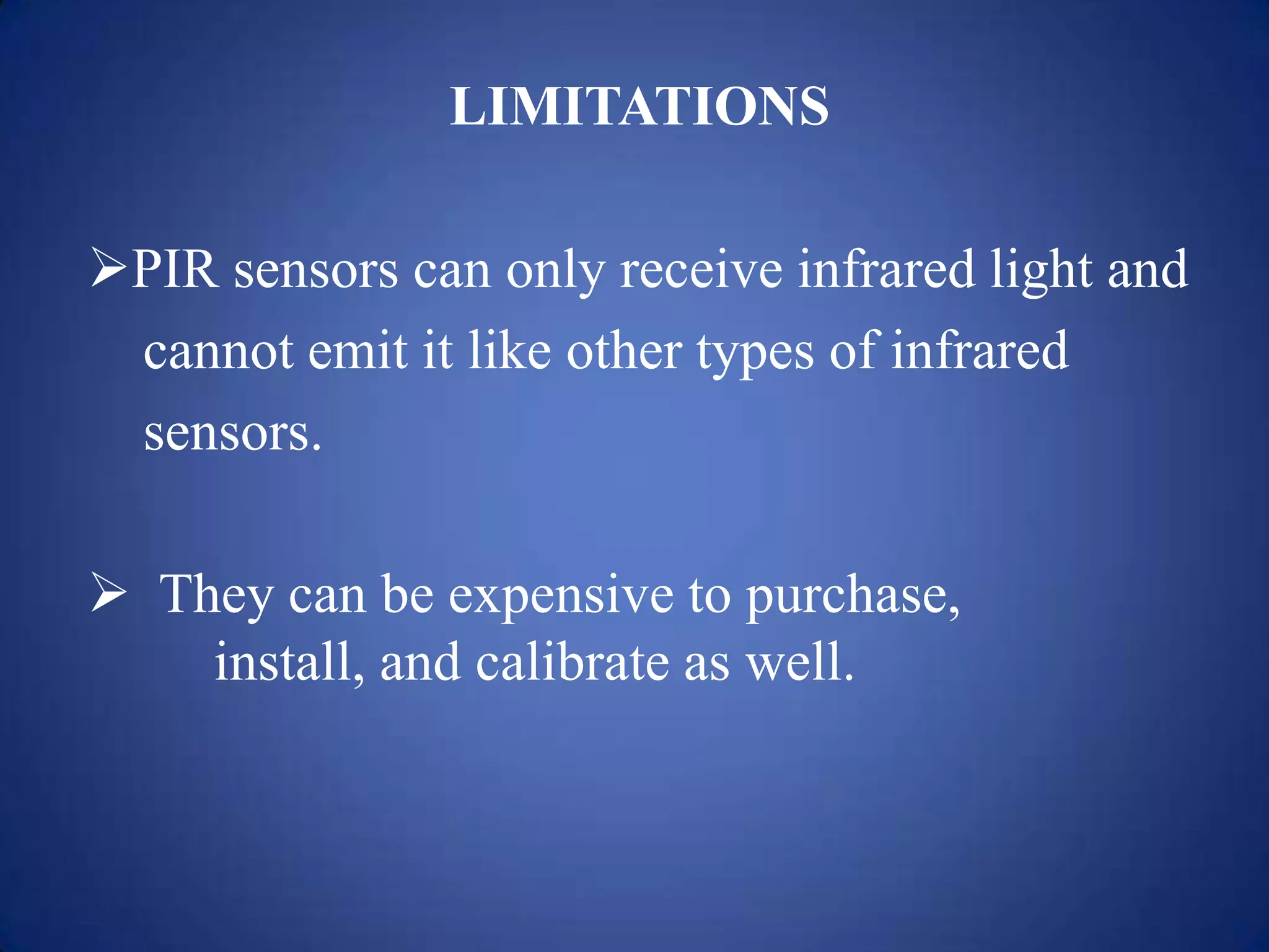 LIMITATIONS
PIR sensors can only receive infrared light and
cannot emit it like other types of infrared
sensors.
 They can be expensive to purchase,
install, and calibrate as well.
 