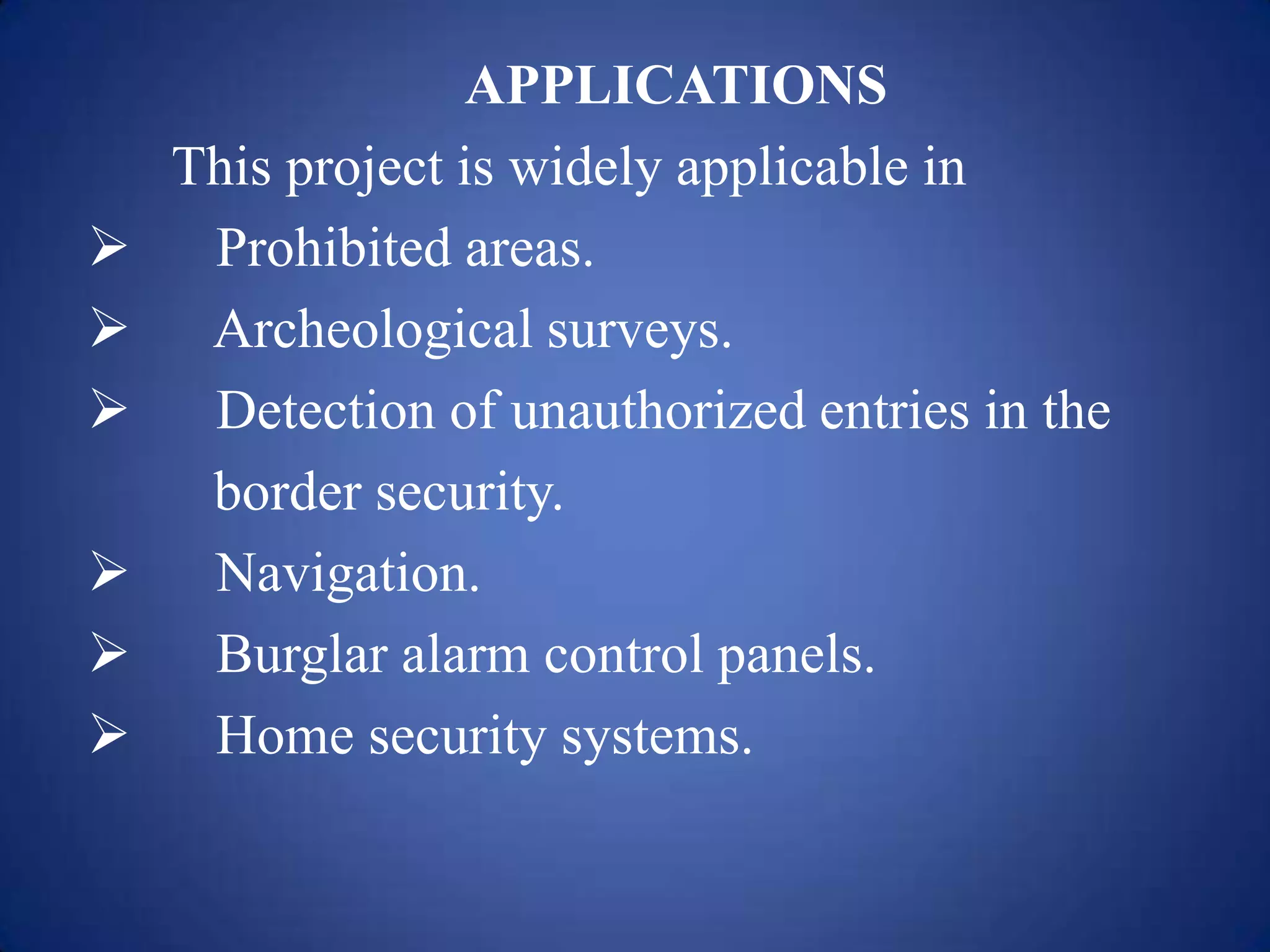 APPLICATIONS
This project is widely applicable in
 Prohibited areas.
 Archeological surveys.
 Detection of unauthorized entries in the
border security.
 Navigation.
 Burglar alarm control panels.
 Home security systems.
 