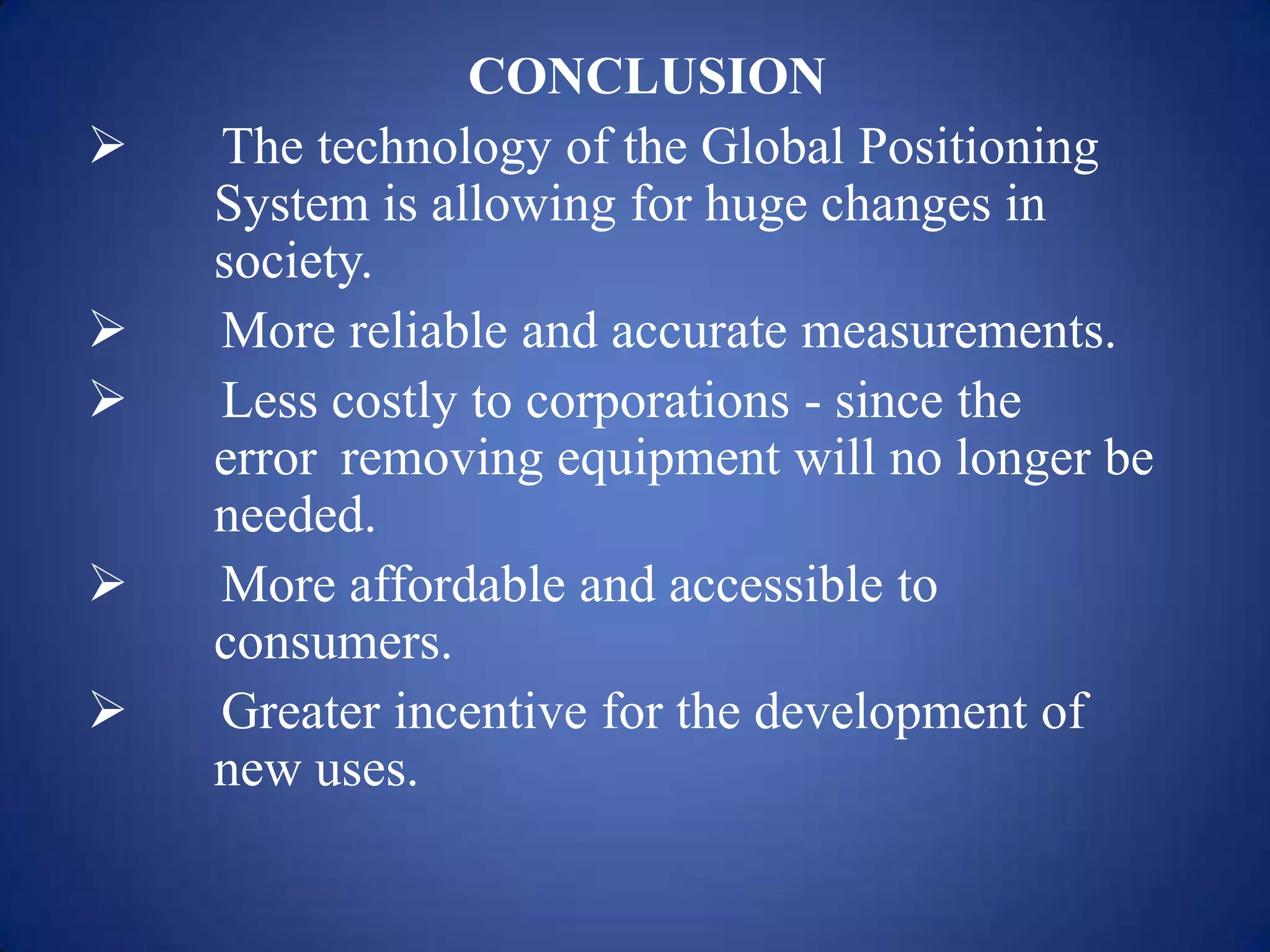CONCLUSION
 The technology of the Global Positioning
System is allowing for huge changes in
society.
 More reliable and accurate measurements.
 Less costly to corporations - since the
error removing equipment will no longer be
needed.
 More affordable and accessible to
consumers.
 Greater incentive for the development of
new uses.
 