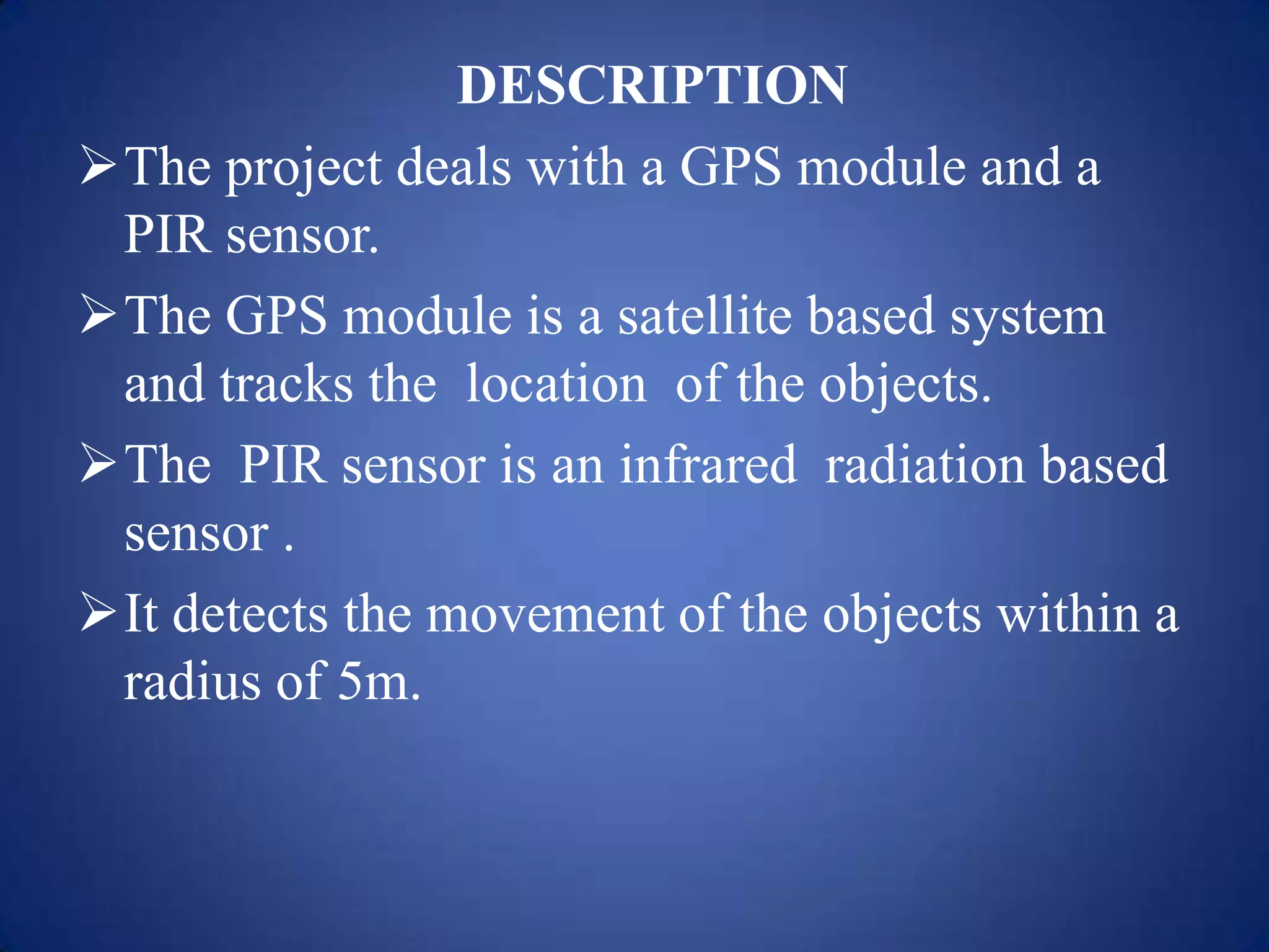 DESCRIPTION
The project deals with a GPS module and a
PIR sensor.
The GPS module is a satellite based system
and tracks the location of the objects.
The PIR sensor is an infrared radiation based
sensor .
It detects the movement of the objects within a
radius of 5m.
 