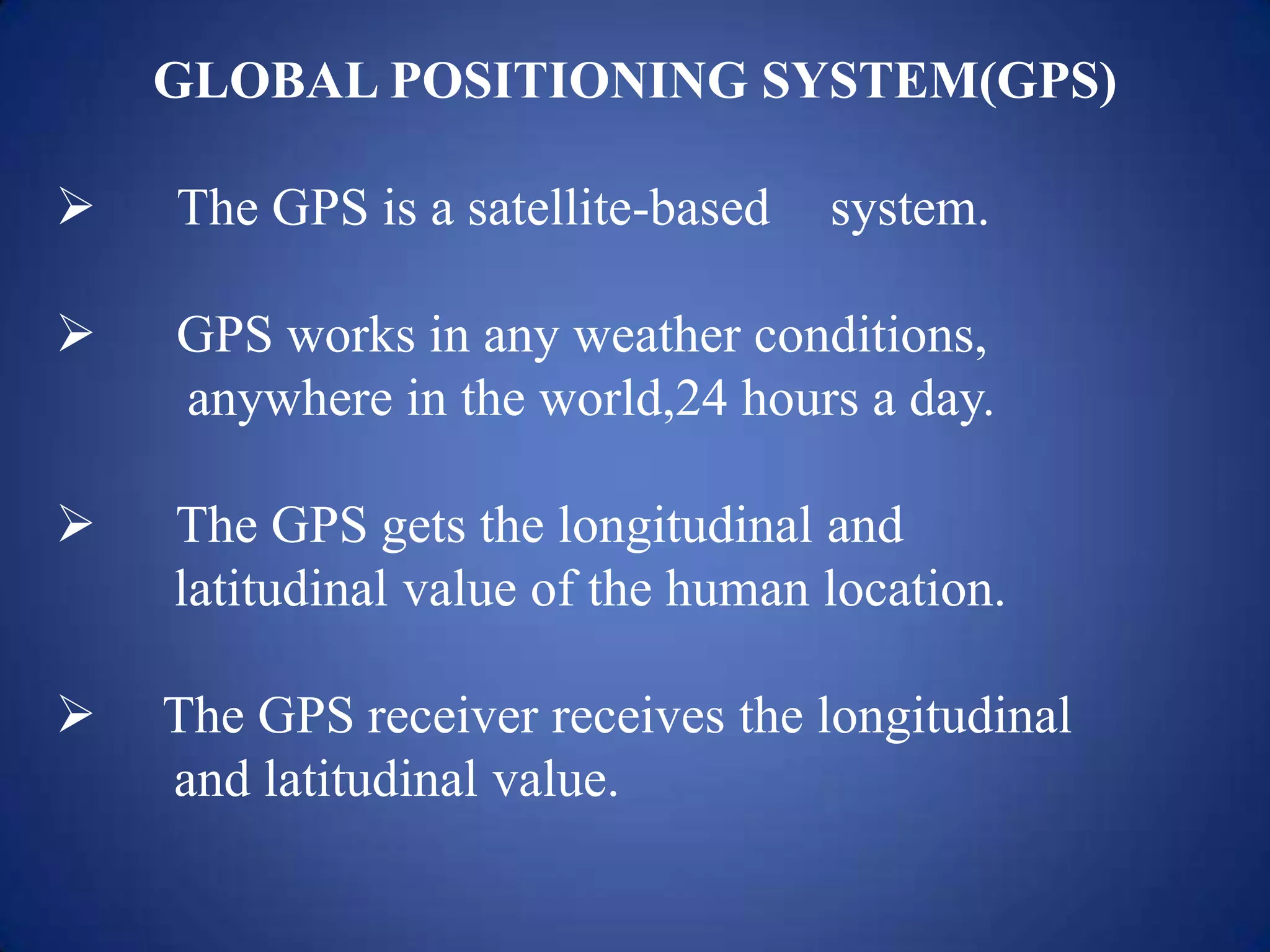 GLOBAL POSITIONING SYSTEM(GPS)
 The GPS is a satellite-based system.
 GPS works in any weather conditions,
anywhere in the world,24 hours a day.
 The GPS gets the longitudinal and
latitudinal value of the human location.
 The GPS receiver receives the longitudinal
and latitudinal value.
 