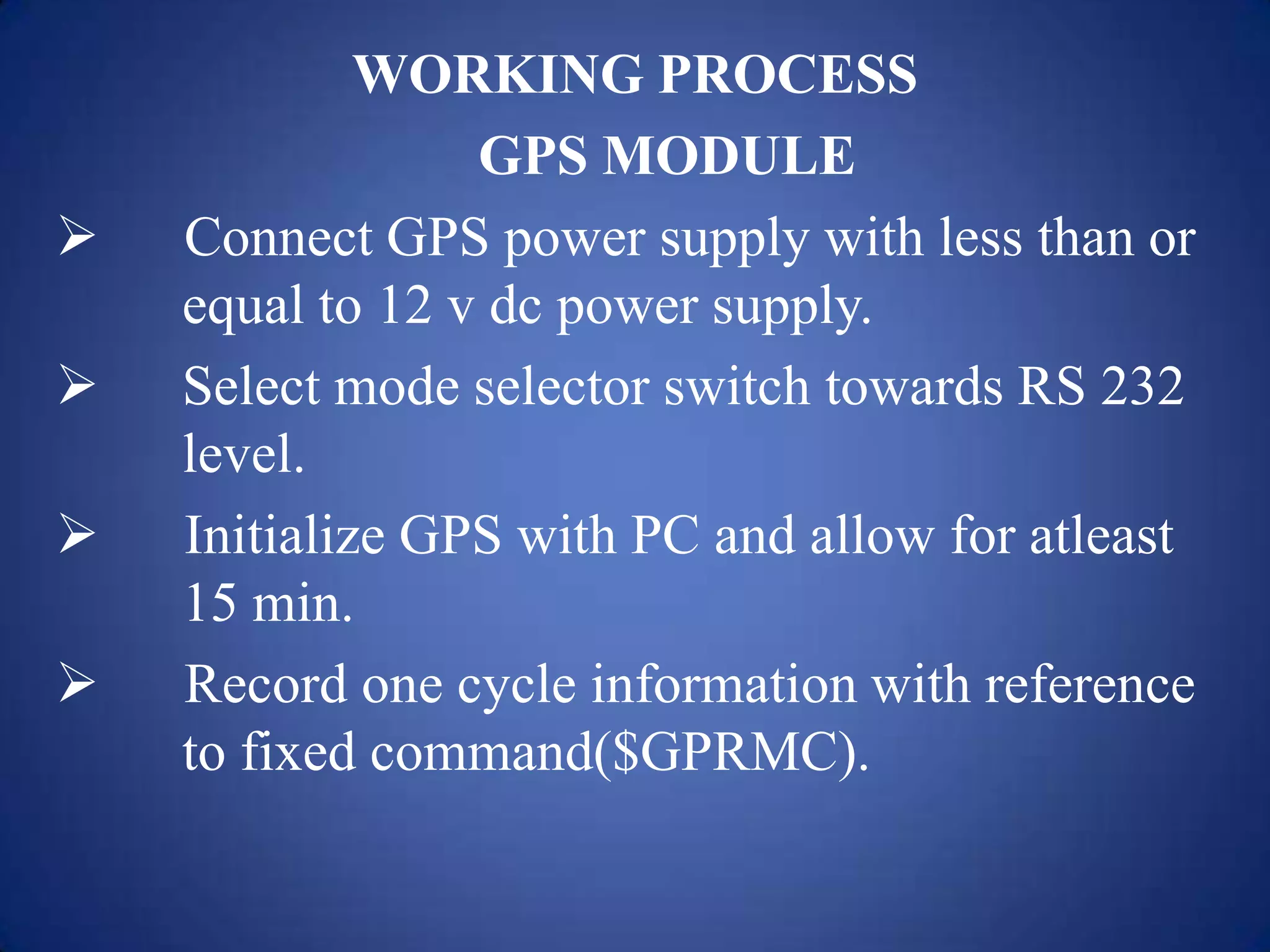WORKING PROCESS
GPS MODULE
 Connect GPS power supply with less than or
equal to 12 v dc power supply.
 Select mode selector switch towards RS 232
level.
 Initialize GPS with PC and allow for atleast
15 min.
 Record one cycle information with reference
to fixed command($GPRMC).
 