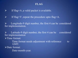FLAG
 If flag=A ,a valid packet is available.
 If flag=V ,repeat the procedure upto flag=A.
 Longitude-9 digit number, the first 4 can be considered
for implementation.
 Latitude-9 digit number, the first 4 can be considered
for implementation
Time format:
Time format needs adjustment with reference to
GMT.
Date format:
Date-month-year.
 