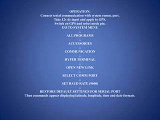 OPERATION:
Connect serial communication with system comm. port.
Take 12v dc input and apply to GPS.
Switch on GPS and select mode pin.
GO TO SYSTEM MENU
↓
ALL PROGRAMS
↓
ACCESSORIES
↓
COMMUNICATION
↓
HYPER TERMINAL
↓
OPEN NEW LINK
↓
SELECT COMM PORT
↓
SET BAUD RATE (9600)
↓
RESTORE DEFAULT SETTINGS FOR SERIAL PORT
Then commands appear displaying latitude, longitude, time and date formats.
 