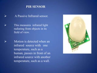 PIR SENSOR
 A Passive Infrared sensor.
 This measures infrared light
radiating from objects in its
field of view.
 Motion is detected when an
infrared source with one
temperature, such as a
human, passes in front of an
infrared source with another
temperature, such as a wall.
 