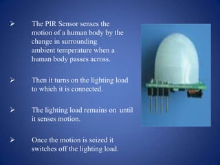  The PIR Sensor senses the
motion of a human body by the
change in surrounding
ambient temperature when a
human body passes across.
 Then it turns on the lighting load
to which it is connected.
 The lighting load remains on until
it senses motion.
 Once the motion is seized it
switches off the lighting load.
 