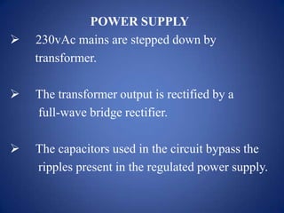 POWER SUPPLY
 230vAc mains are stepped down by
transformer.
 The transformer output is rectified by a
full-wave bridge rectifier.
 The capacitors used in the circuit bypass the
ripples present in the regulated power supply.
 