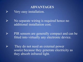 ADVANTAGES
 Very easy installation.
 No separate wiring is required hence no
additional installation cost.
 PIR sensors are generally compact and can be
fitted into virtually any electronic device.
 They do not need an external power
source because they generate electricity as
they absorb infrared light.
 