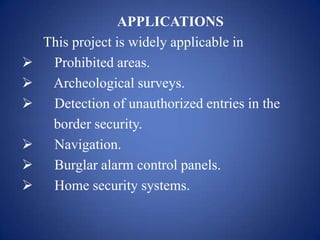 APPLICATIONS
This project is widely applicable in
 Prohibited areas.
 Archeological surveys.
 Detection of unauthorized entries in the
border security.
 Navigation.
 Burglar alarm control panels.
 Home security systems.
 