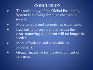 CONCLUSION
 The technology of the Global Positioning
System is allowing for huge changes in
society.
 More reliable and accurate measurements.
 Less costly to corporations - since the
error removing equipment will no longer be
needed.
 More affordable and accessible to
consumers.
 Greater incentive for the development of
new uses.
 