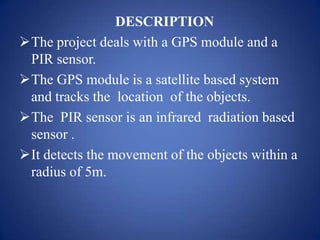 DESCRIPTION
The project deals with a GPS module and a
PIR sensor.
The GPS module is a satellite based system
and tracks the location of the objects.
The PIR sensor is an infrared radiation based
sensor .
It detects the movement of the objects within a
radius of 5m.
 