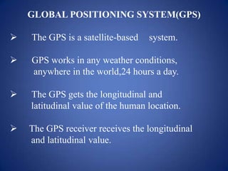 GLOBAL POSITIONING SYSTEM(GPS)
 The GPS is a satellite-based system.
 GPS works in any weather conditions,
anywhere in the world,24 hours a day.
 The GPS gets the longitudinal and
latitudinal value of the human location.
 The GPS receiver receives the longitudinal
and latitudinal value.
 
