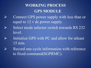 WORKING PROCESS
GPS MODULE
 Connect GPS power supply with less than or
equal to 12 v dc power supply.
 Select mode selector switch towards RS 232
level.
 Initialize GPS with PC and allow for atleast
15 min.
 Record one cycle information with reference
to fixed command($GPRMC).
 