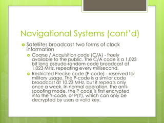 Navigational Systems (cont’d)
 Satellites broadcast two forms of clock
information
 Coarse / Acquisition code (C/A) - freely
available to the public. The C/A code is a 1,023
bit long pseudo-random code broadcast at
1.023 MHz, repeating every millisecond.
 Restricted Precise code (P-code) - reserved for
military usage. The P-code is a similar code
broadcast at 10.23 MHz, but it repeats only
once a week. In normal operation, the anti-
spoofing mode, the P code is first encrypted
into the Y-code, or P(Y), which can only be
decrypted by users a valid key.
 