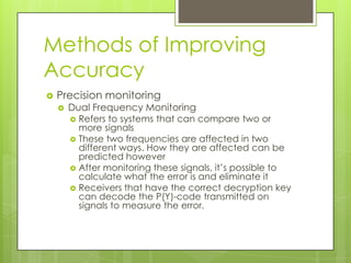Methods of Improving
Accuracy
 Precision monitoring
 Dual Frequency Monitoring
 Refers to systems that can compare two or
more signals
 These two frequencies are affected in two
different ways. How they are affected can be
predicted however
 After monitoring these signals, it’s possible to
calculate what the error is and eliminate it
 Receivers that have the correct decryption key
can decode the P(Y)-code transmitted on
signals to measure the error.
 