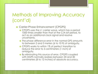 Methods of Improving Accuracy
(cont’d)
 Carrier-Phase Enhancement (CPGPS)
 CPGPS uses the L1 carrier wave, which has a period
1000 times smaller than that of the C/A bit period, to
act as an additional clock signal and resolve
uncertainty.
 The phase difference error in the normal GPS amounts
to between 2 and 3 meters (6 to 10 ft) of ambiguity.
 CPGPS works to within 1% of perfect transition to
reduce the error to 3 centimeters (1 inch) of
ambiguity.
 By eliminating this source of error, CPGPS coupled
with DGPS normally realizes between 20 and 30
centimeters (8 to 12 inches) of absolute accuracy.
 