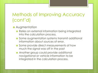 Methods of Improving Accuracy
(cont’d)
 Augmentation
 Relies on external information being integrated
into the calculation process.
 Some augmentation systems transmit additional
information about sources of error.
 Some provide direct measurements of how
much the signal was off in the past
 Another group could provide additional
navigational or vehicle information to be
integrated in the calculation process.
 