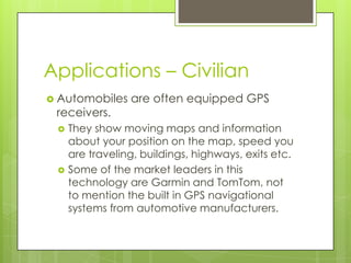 Applications – Civilian
 Automobiles are often equipped GPS
receivers.
 They show moving maps and information
about your position on the map, speed you
are traveling, buildings, highways, exits etc.
 Some of the market leaders in this
technology are Garmin and TomTom, not
to mention the built in GPS navigational
systems from automotive manufacturers.
 