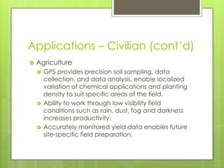 Applications – Civilian (cont’d)
 Agriculture
 GPS provides precision soil sampling, data
collection, and data analysis, enable localized
variation of chemical applications and planting
density to suit specific areas of the field.
 Ability to work through low visibility field
conditions such as rain, dust, fog and darkness
increases productivity.
 Accurately monitored yield data enables future
site-specific field preparation.
 