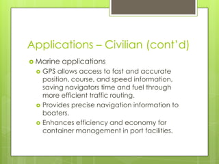 Applications – Civilian (cont’d)
 Marine applications
 GPS allows access to fast and accurate
position, course, and speed information,
saving navigators time and fuel through
more efficient traffic routing.
 Provides precise navigation information to
boaters.
 Enhances efficiency and economy for
container management in port facilities.
 