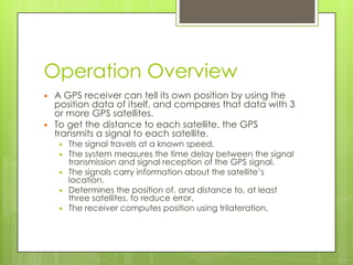 Operation Overview
 A GPS receiver can tell its own position by using the
position data of itself, and compares that data with 3
or more GPS satellites.
 To get the distance to each satellite, the GPS
transmits a signal to each satellite.
 The signal travels at a known speed.
 The system measures the time delay between the signal
transmission and signal reception of the GPS signal.
 The signals carry information about the satellite’s
location.
 Determines the position of, and distance to, at least
three satellites, to reduce error.
 The receiver computes position using trilateration.
 