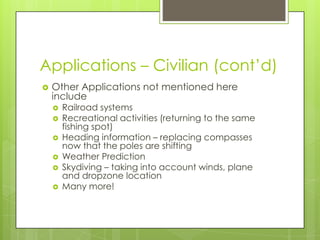 Applications – Civilian (cont’d)
 Other Applications not mentioned here
include
 Railroad systems
 Recreational activities (returning to the same
fishing spot)
 Heading information – replacing compasses
now that the poles are shifting
 Weather Prediction
 Skydiving – taking into account winds, plane
and dropzone location
 Many more!
 
