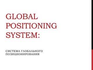 GLOBAL
POSITIONING
SYSTEM:
СИСТЕМА ГЛОБАЛЬНОГО
ПОЗИЦИОНИРОВАНИЯ

 