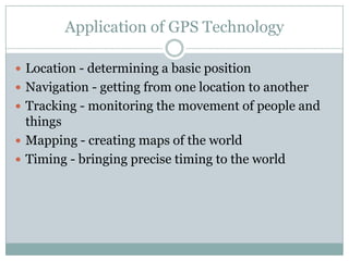 Application of GPS Technology
 Location - determining a basic position
 Navigation - getting from one location to another
 Tracking - monitoring the movement of people and

things
 Mapping - creating maps of the world
 Timing - bringing precise timing to the world

 