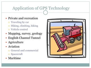 Application of GPS Technology
 Private and recreation
 Traveling by car
 Hiking, climbing, biking
 Vehicle control
 Mapping, survey, geology
 English Channel Tunnel
 Agriculture
 Aviation
 General and commercial
 Spacecraft
 Maritime

 
