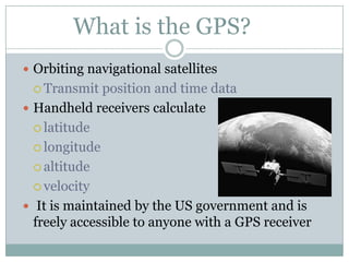 What is the GPS?
 Orbiting navigational satellites
 Transmit

position and time data
 Handheld receivers calculate
 latitude
 longitude
 altitude
 velocity
 It is maintained by the US government and is
freely accessible to anyone with a GPS receiver

 