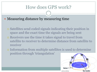 How does GPS work?
 Measuring distance by measuring time

Satellites send coded signals indicating their position in
space and the exact time the signals are being sent
 Receivers use the time it takes signal to travel from
satellite to receiver to determine distance from satellite to
receiver
 Information from multiple satellites is used to determine
position through ‘triangulation’


 