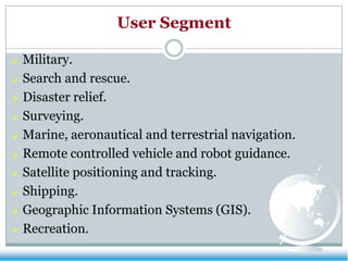 User Segment
Military.
 Search and rescue.
 Disaster relief.
 Surveying.
 Marine, aeronautical and terrestrial navigation.
 Remote controlled vehicle and robot guidance.
 Satellite positioning and tracking.
 Shipping.
 Geographic Information Systems (GIS).
 Recreation.


 