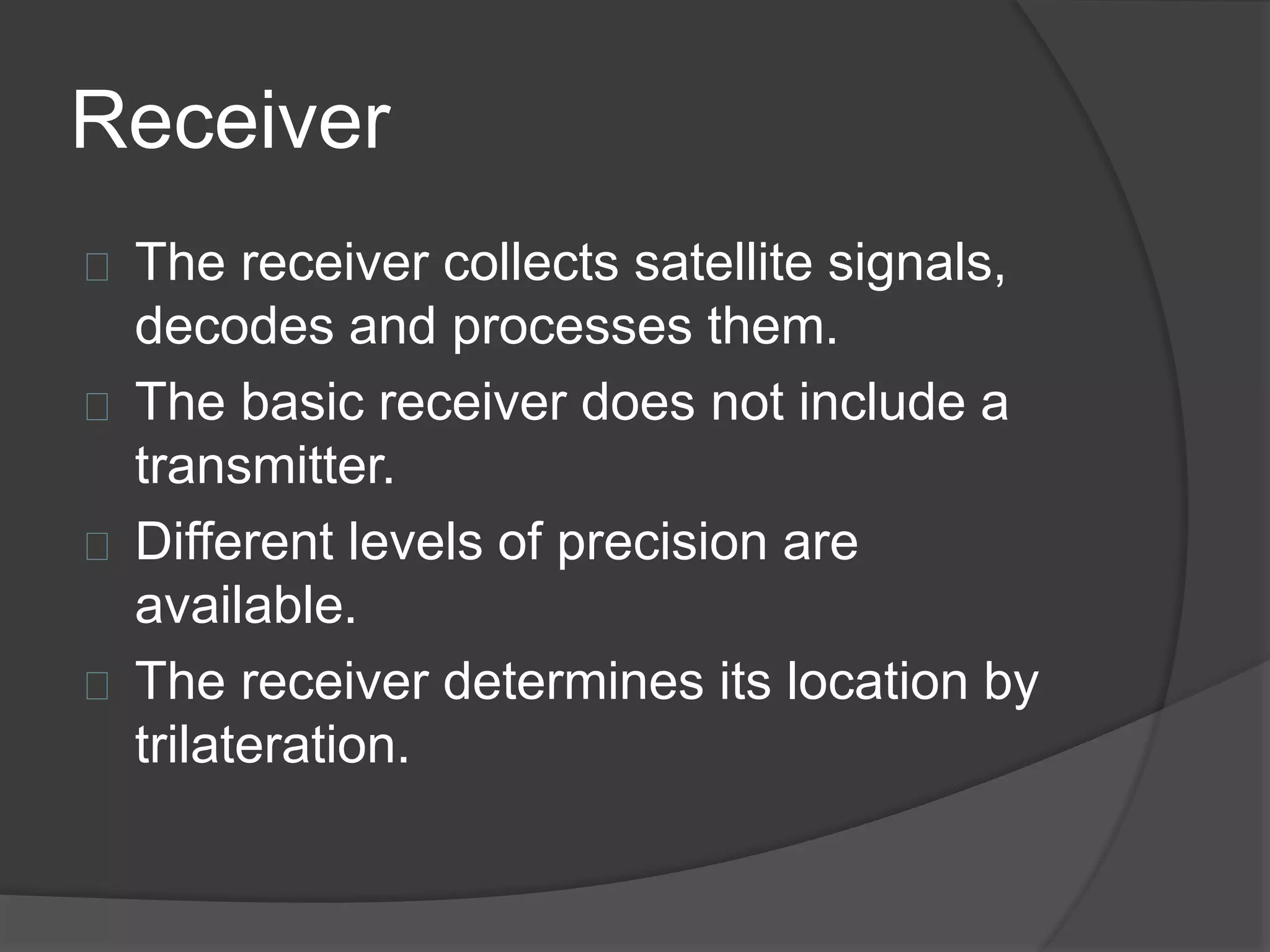 Receiver 
The receiver collects satellite signals, 
decodes and processes them. 
The basic receiver does not include a 
transmitter. 
Different levels of precision are 
available. 
The receiver determines its location by 
trilateration. 
 