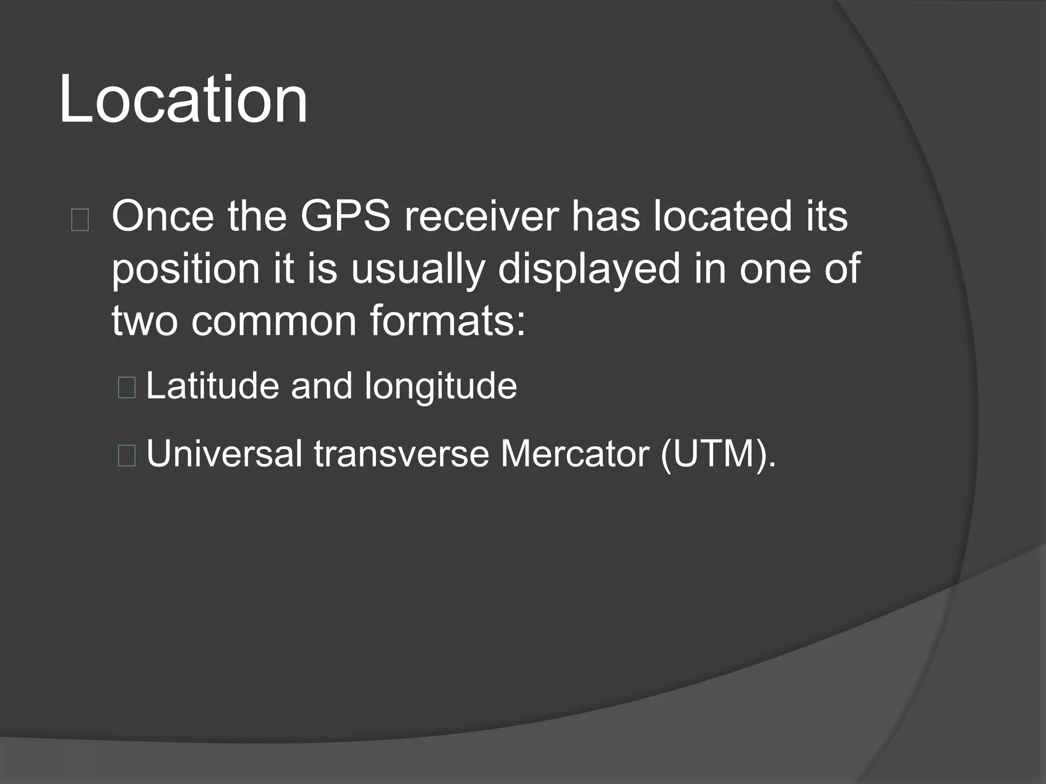 Location 
Once the GPS receiver has located its 
position it is usually displayed in one of 
two common formats: 
Latitude and longitude 
Universal transverse Mercator (UTM). 
 