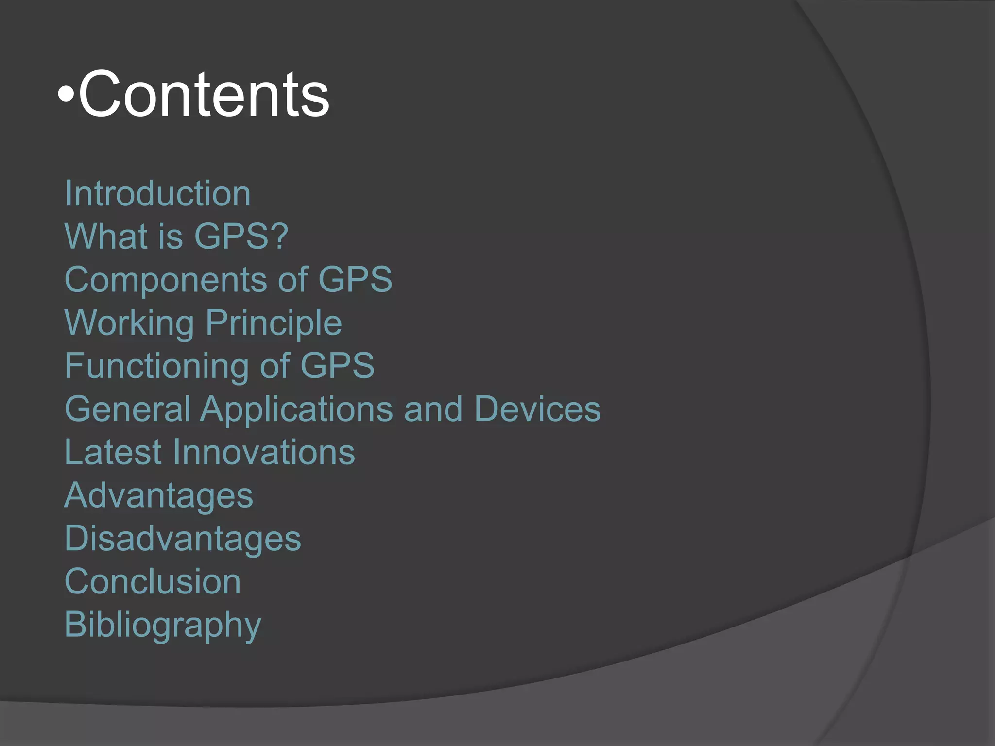 •Contents 
Introduction 
What is GPS? 
Components of GPS 
Working Principle 
Functioning of GPS 
General Applications and Devices 
Latest Innovations 
Advantages 
Disadvantages 
Conclusion 
Bibliography 
 