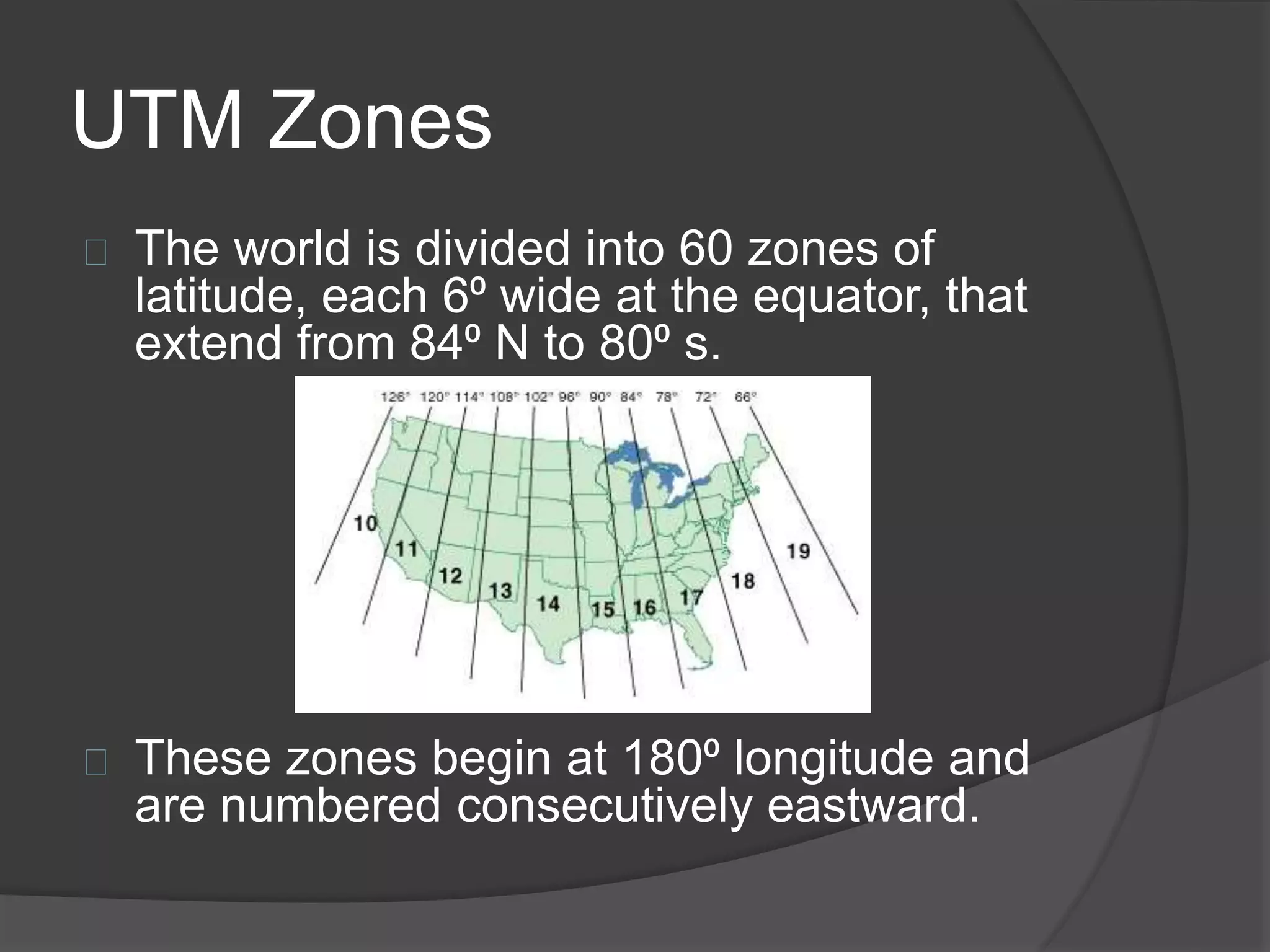 UTM Zones 
The world is divided into 60 zones of 
latitude, each 6⁰ wide at the equator, that 
extend from 84⁰ N to 80⁰ s. 
These zones begin at 180⁰ longitude and 
are numbered consecutively eastward. 
 