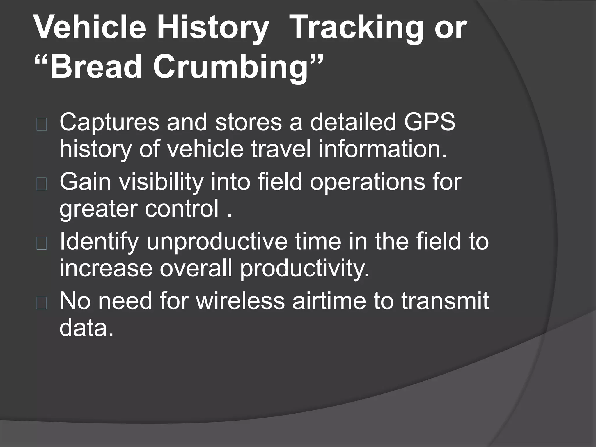 Vehicle History Tracking or 
“Bread Crumbing” 
Captures and stores a detailed GPS 
history of vehicle travel information. 
Gain visibility into field operations for 
greater control . 
Identify unproductive time in the field to 
increase overall productivity. 
No need for wireless airtime to transmit 
data. 
 