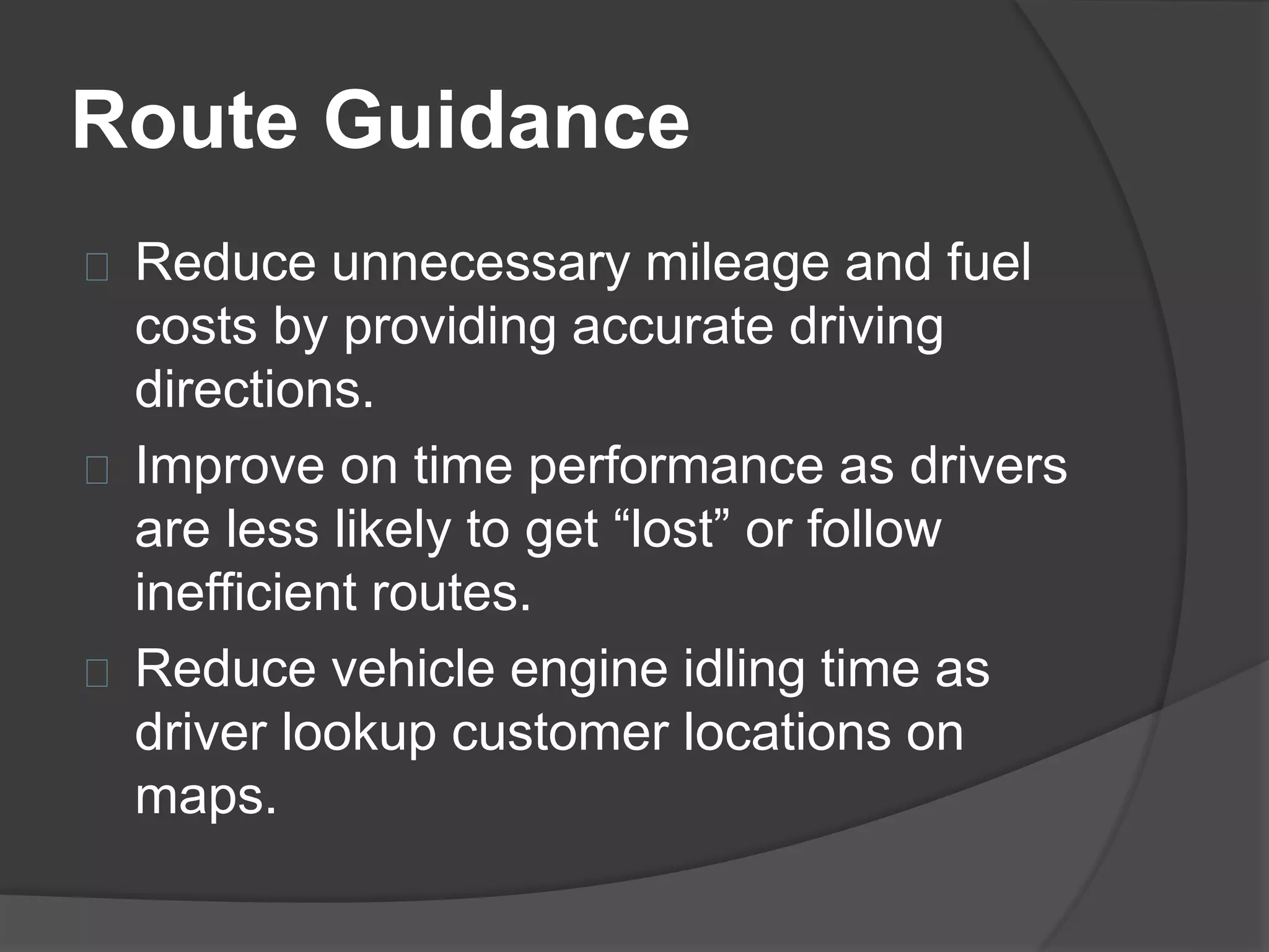 Route Guidance 
Reduce unnecessary mileage and fuel 
costs by providing accurate driving 
directions. 
Improve on time performance as drivers 
are less likely to get “lost” or follow 
inefficient routes. 
Reduce vehicle engine idling time as 
driver lookup customer locations on 
maps. 
 