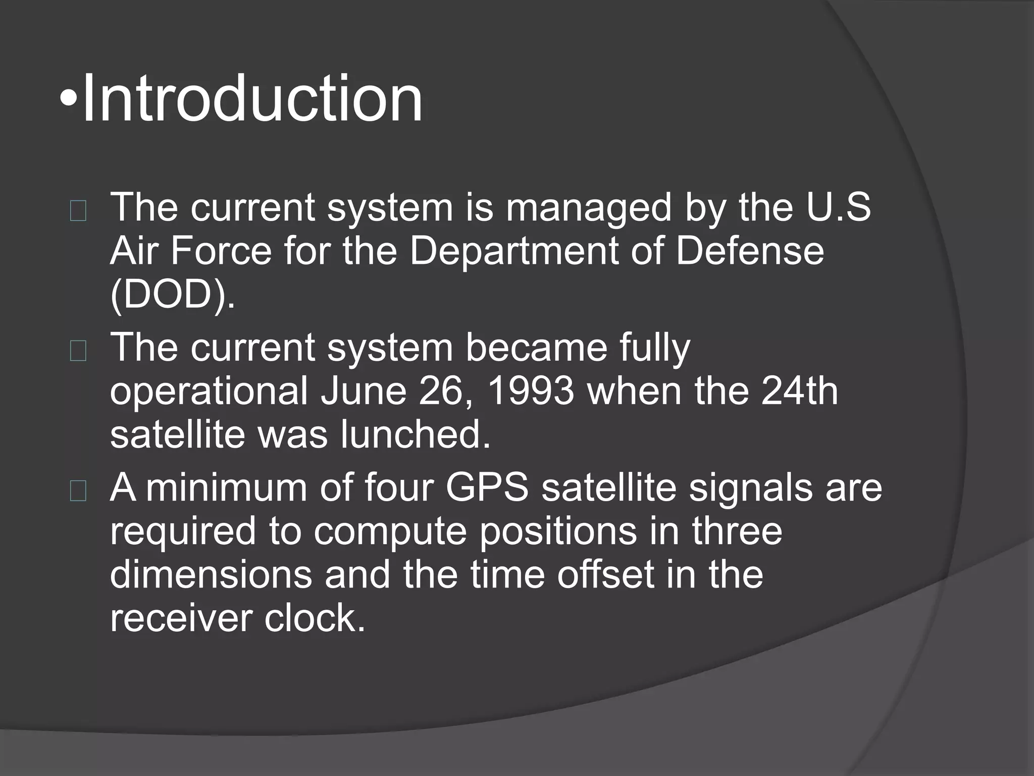 •Introduction 
The current system is managed by the U.S 
Air Force for the Department of Defense 
(DOD). 
The current system became fully 
operational June 26, 1993 when the 24th 
satellite was lunched. 
A minimum of four GPS satellite signals are 
required to compute positions in three 
dimensions and the time offset in the 
receiver clock. 
 