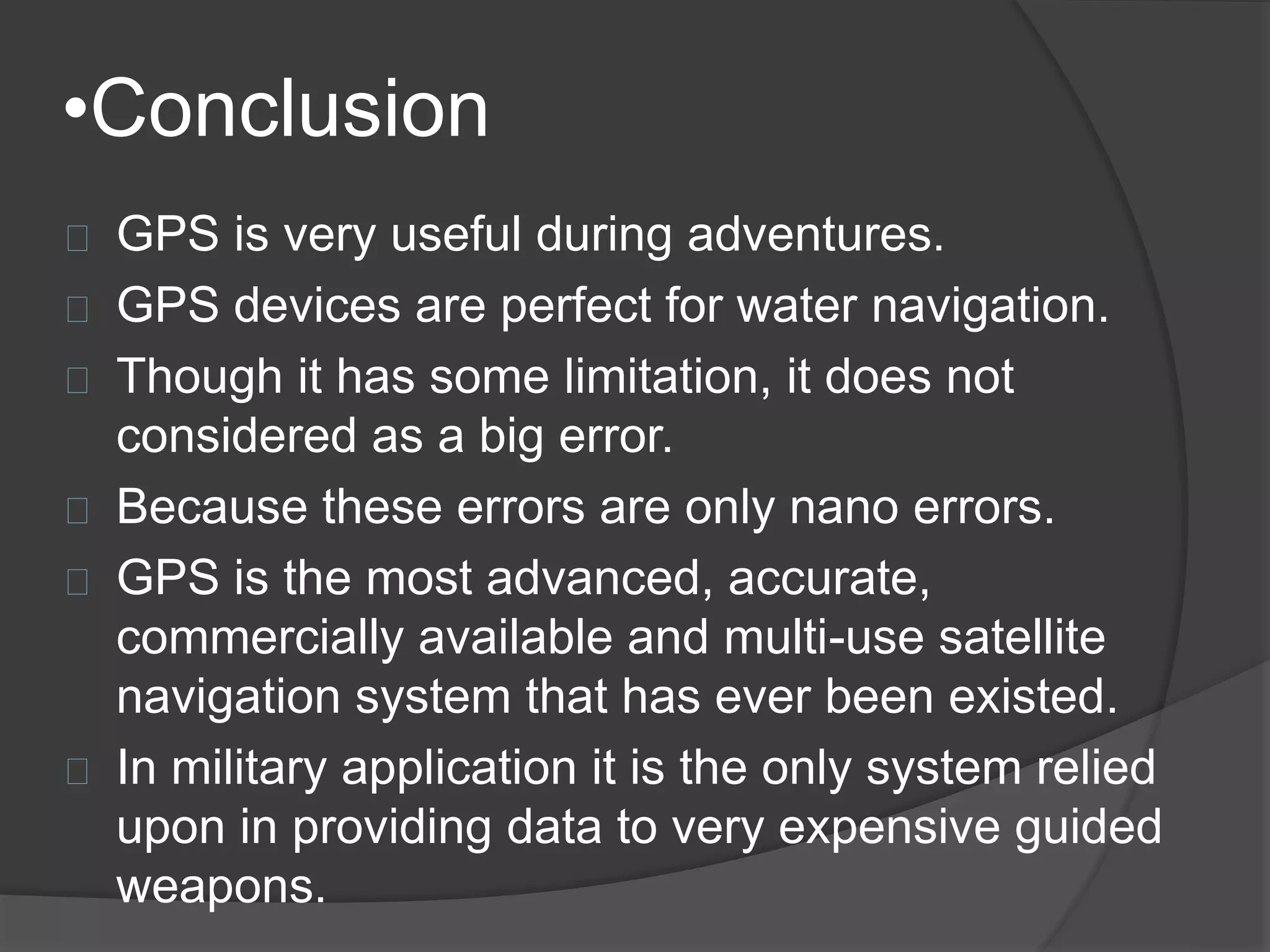 •Conclusion 
GPS is very useful during adventures. 
GPS devices are perfect for water navigation. 
Though it has some limitation, it does not 
considered as a big error. 
Because these errors are only nano errors. 
GPS is the most advanced, accurate, 
commercially available and multi-use satellite 
navigation system that has ever been existed. 
In military application it is the only system relied 
upon in providing data to very expensive guided 
weapons. 
 