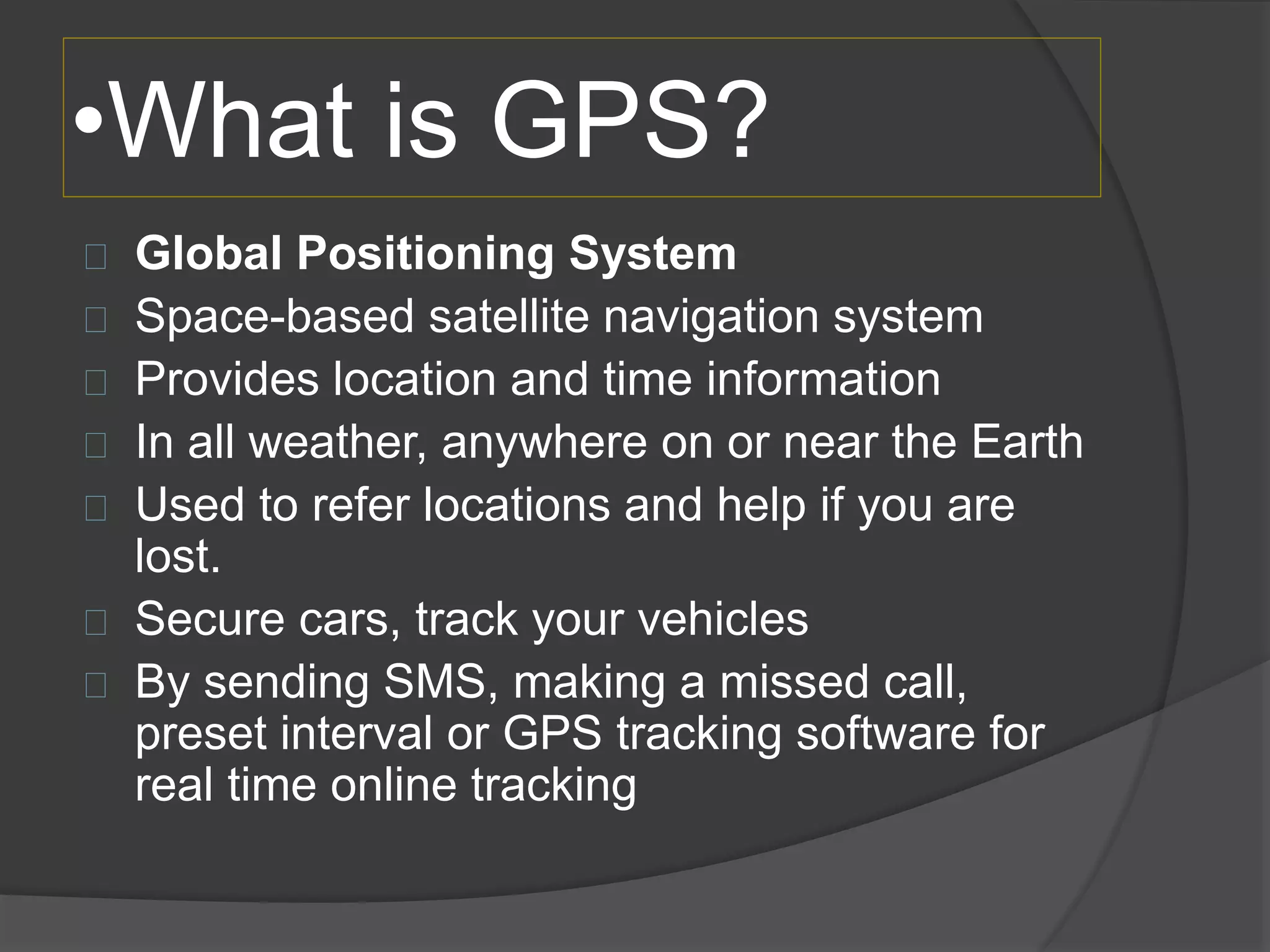 •What is GPS? 
Global Positioning System 
Space-based satellite navigation system 
Provides location and time information 
In all weather, anywhere on or near the Earth 
Used to refer locations and help if you are 
lost. 
Secure cars, track your vehicles 
By sending SMS, making a missed call, 
preset interval or GPS tracking software for 
real time online tracking 
 