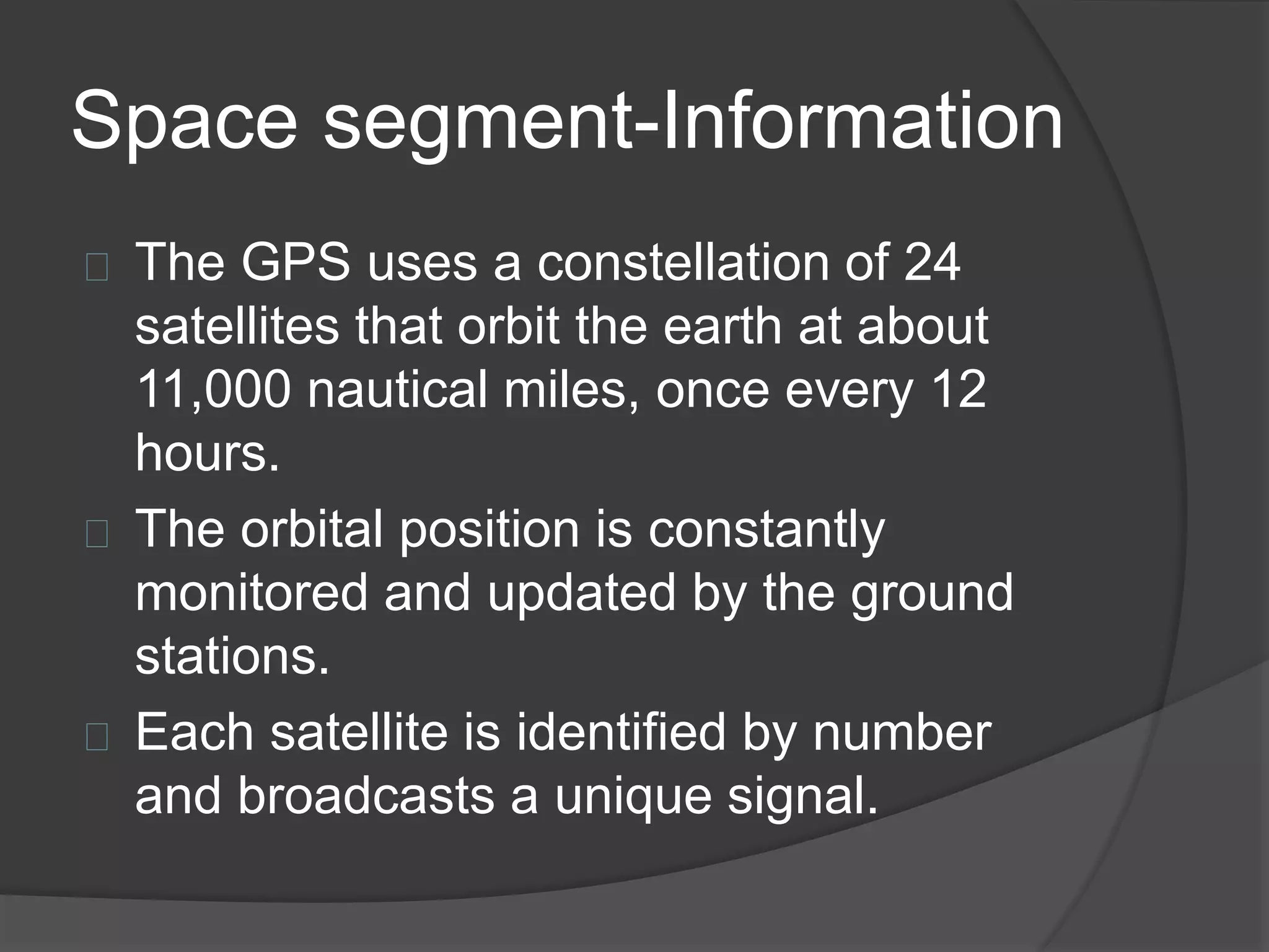 Space segment-Information 
The GPS uses a constellation of 24 
satellites that orbit the earth at about 
11,000 nautical miles, once every 12 
hours. 
The orbital position is constantly 
monitored and updated by the ground 
stations. 
Each satellite is identified by number 
and broadcasts a unique signal. 
 