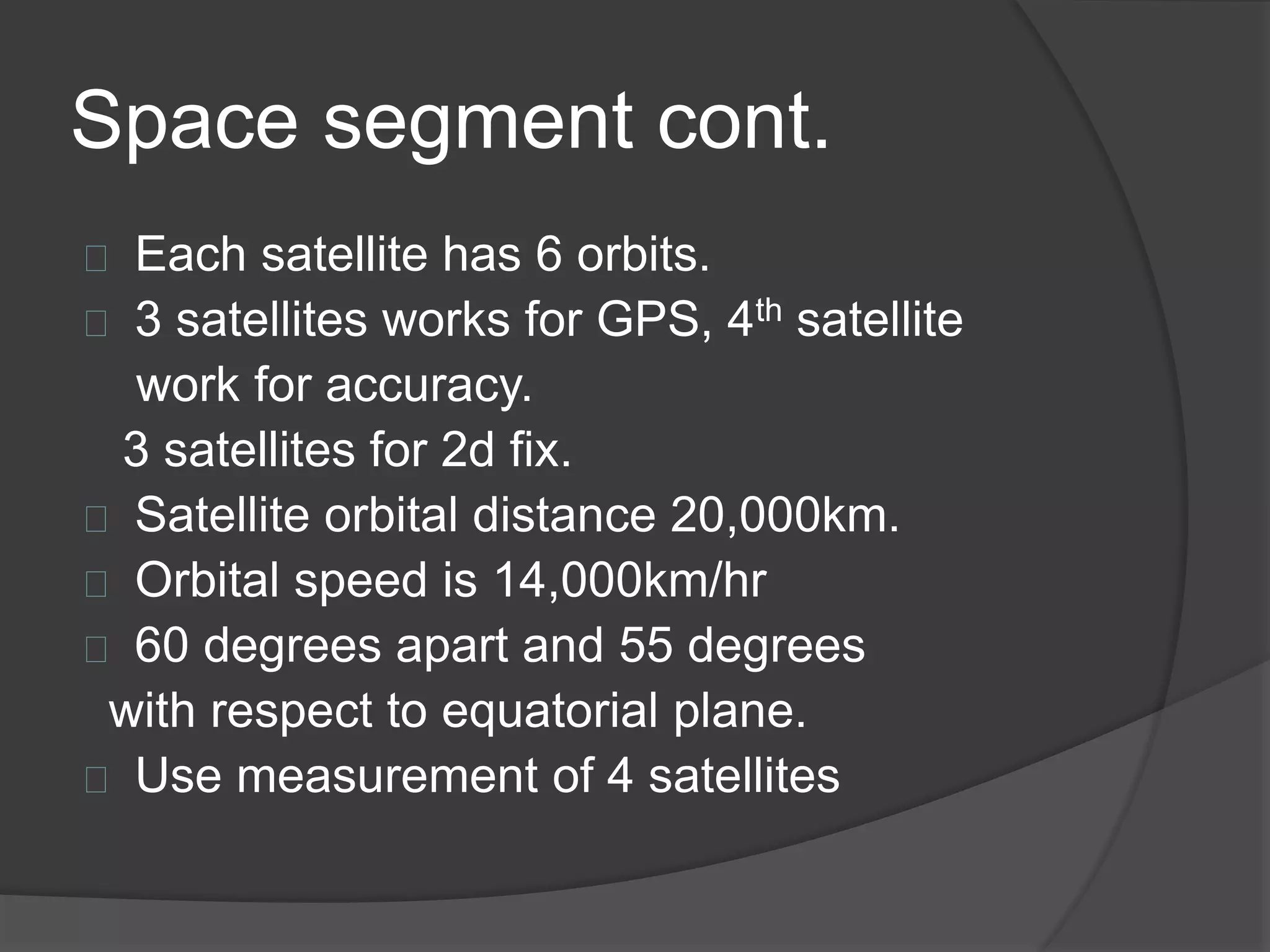 Space segment cont. 
Each satellite has 6 orbits. 
3 satellites works for GPS, 4th satellite 
work for accuracy. 
3 satellites for 2d fix. 
Satellite orbital distance 20,000km. 
Orbital speed is 14,000km/hr 
60 degrees apart and 55 degrees 
with respect to equatorial plane. 
Use measurement of 4 satellites 
 