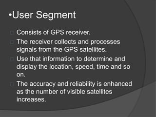 •User Segment 
Consists of GPS receiver. 
The receiver collects and processes 
signals from the GPS satellites. 
Use that information to determine and 
display the location, speed, time and so 
on. 
The accuracy and reliability is enhanced 
as the number of visible satellites 
increases. 
 