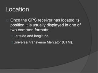 Location 
Once the GPS receiver has located its 
position it is usually displayed in one of 
two common formats: 
Latitude and longitude 
Universal transverse Mercator (UTM). 
 
