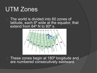UTM Zones 
The world is divided into 60 zones of 
latitude, each 6⁰ wide at the equator, that 
extend from 84⁰ N to 80⁰ s. 
These zones begin at 180⁰ longitude and 
are numbered consecutively eastward. 
 