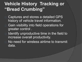 Vehicle History Tracking or 
“Bread Crumbing” 
Captures and stores a detailed GPS 
history of vehicle travel information. 
Gain visibility into field operations for 
greater control . 
Identify unproductive time in the field to 
increase overall productivity. 
No need for wireless airtime to transmit 
data. 
 